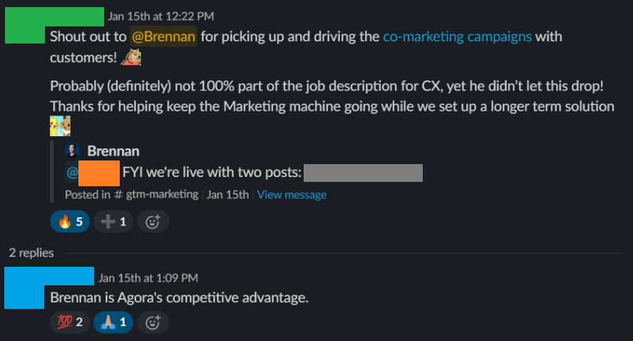 Slack message from a teammate: “Shout out to @Brennan for picking up and driving the co-marketing campaigns with customers! Probably (definitely) not 100% part of the job description for CX, yet he didn’t let this drop! Thanks for helping keep the Marketing machine going while we set up a longer term solution.” A reply: “Brennan is Agora’s competitive advantage.”