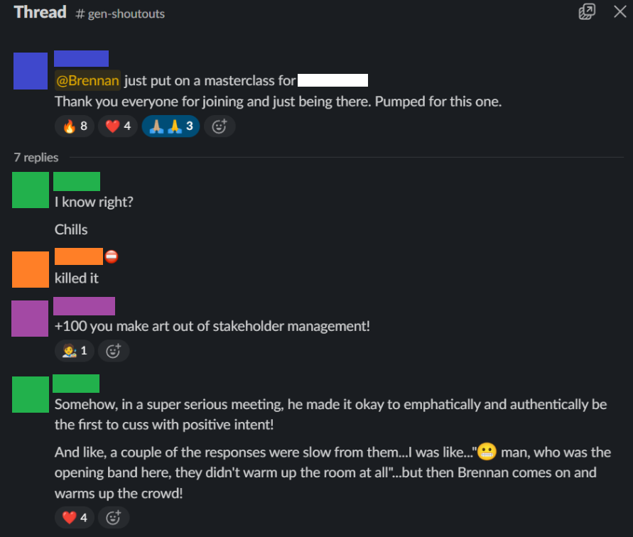 Slack thread in #gen-shoutouts: “@Brennan just put on a masterclass. Thank you everyone for joining and just being there. Pumped for this one.” Replies: “I know right? Chills.” “Killed it.” “+100 you make art out of stakeholder management!” “Somehow, in a super serious meeting, he made it okay to emphatically and authentically be the first to cuss with positive intent! And like, a couple of the responses were slow from them… I was like… man, who was the opening band here, they didn’t warm up the room at all… but then Brennan comes on and warms up the crowd!”