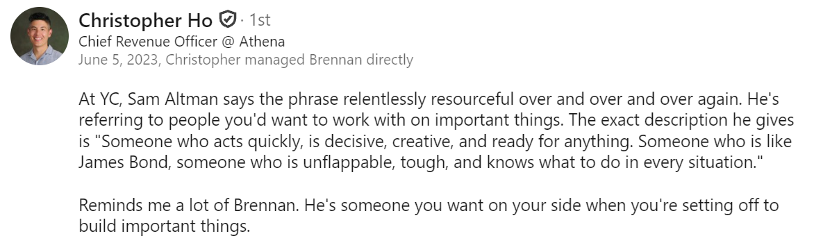 LinkedIn recommendation from Christopher Ho, Chief Revenue Officer at Athena, who managed Brennan directly: “At YC, Sam Altman says the phrase relentlessly resourceful over and over and over again. He’s referring to people you’d want to work with on important things. The exact description he gives is ‘Someone who acts quickly, is decisive, creative, and ready for anything. Someone who is like James Bond, someone who is unflappable, tough, and knows what to do in every situation.’ Reminds me a lot of Brennan. He’s someone you want on your side when you’re setting off to build important things.”