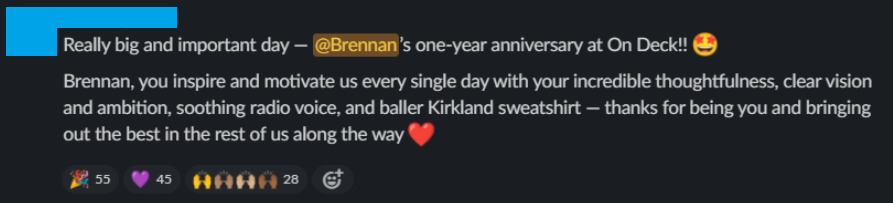 Slack message from a teammate: “Really big and important day — @Brennan’s one-year anniversary at On Deck!! Brennan, you inspire and motivate us every single day with your incredible thoughtfulness, clear vision and ambition, soothing radio voice, and baller Kirkland sweatshirt — thanks for being you and bringing out the best in the rest of us along the way.”